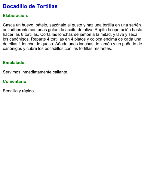 Bocadillo de Tortillas  Elaboración:  Casca un huevo, bátelo, sazónalo al gusto y haz una tortilla en una sartén antiadherente con unas gotas de aceite de oliva. Repite la operación hasta hacer las 8 tortillas. Corta las lonchas de jamón a la mitad, y lava y seca los canónigos. Reparte 4 tortillas en 4 platos y coloca encima de cada una de ellas 1 loncha de queso. Añade unas lonchas de jamón y un puñado de canónigos y cubre los bocadillos con las tortillas restantes.   Emplatado:  Servimos inmediatamente caliente.  Comentario:  Sencillo y rápido.