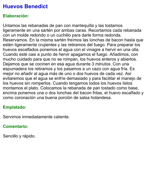 Huevos Benedict  Elaboración:  Untamos las rebanadas de pan con mantequilla y las tostamos ligeramente en una sartén por ambas caras. Recortamos cada rebanada con un molde redondo o un cuchillo para darle forma redonda. Reservamos. En la misma sartén freímos las lonchas de bacon hasta que estén ligeramente crujientes y las retiramos del fuego. Para preparar los huevos escalfados ponemos el agua con el vinagre a hervir en una olla. Cuando esté casi a punto de hervir apagamos el fuego. Añadimos, con mucho cuidado para que no se rompan, los huevos enteros y abiertos. Dejamos que se cocinen en esa agua durante 3 minutos. Con una espumadera los retiramos y los pasamos a un cazo con agua fría. Es mejor no añadir al agua más de uno o dos huevos de cada vez. Así evitaremos que el agua se enfríe demasiado y para facilitar el manejo de los huevos sin romperlos. Cuando tengamos todos los huevos listos montamos el plato. Colocamos la rebanada de pan tostado como base, encima ponemos una o dos lonchas del bacon fritas, el huevo escalfado y como coronación una buena porción de salsa holandesa.  Emplatado:  Servimos inmediatamente caliente.  Comentario:  Sencillo y rápido.