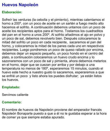 Huevos Napoleón  Elaboración:  Sofreír las verduras (la cebolla y el pimiento), mientras calentamos el horno a 200º, con un poco de aceite en un sartén a fuego medio alto hacemos el sofrito. A continuación debemos untamos con un poco de aceite los recipientes aptos para el horno. Tostamos los cuadraditos del pan en el horno a unos 200º. Al sofrito añadimos el ajo en polvo y un poco de sal, debemos revolverlo bien. Después colocaremos la mitad del sofrito un poco en cada recipiente,  sacaremos el pan del horno, y colocaremos la mitad de los panes cada uno en respectivos recipientes. Luego pondremos un poco de queso rallado por encima, debemos dejar un espacio pequeño, un poco hondo en el centro del plato, a continuación colocaremos un huevo crudo encima y lo sazonaremos con un poco de sal y pimienta, ahora debemos meterlos en el horno, dejar que se cuezan por arriba y por debajo a una temperatura no menos de 180º, esperaremos 15 minutos, cuando el huevo este hecho a nuestro gusto lo sacaremos, esperaremos a que se enfrié un poco  y listo ahora los puedes disfrutar;  ya están listos los huevos.  Emplatado:  Servimos caliente  Comentario:  El nombre de huevos de Napoleón proviene del emperador francés Napoleón Bonaparte puesto a que a él no le gustaba esperar a la hora de comer ya que siempre estaba apurado.