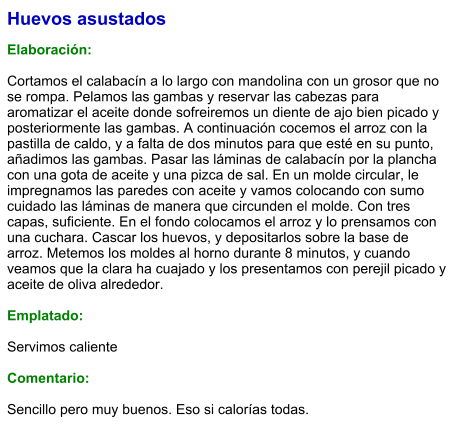 Huevos asustados  Elaboración:  Cortamos el calabacín a lo largo con mandolina con un grosor que no se rompa. Pelamos las gambas y reservar las cabezas para aromatizar el aceite donde sofreiremos un diente de ajo bien picado y posteriormente las gambas. A continuación cocemos el arroz con la pastilla de caldo, y a falta de dos minutos para que esté en su punto, añadimos las gambas. Pasar las láminas de calabacín por la plancha con una gota de aceite y una pizca de sal. En un molde circular, le impregnamos las paredes con aceite y vamos colocando con sumo cuidado las láminas de manera que circunden el molde. Con tres capas, suficiente. En el fondo colocamos el arroz y lo prensamos con una cuchara. Cascar los huevos, y depositarlos sobre la base de arroz. Metemos los moldes al horno durante 8 minutos, y cuando veamos que la clara ha cuajado y los presentamos con perejil picado y aceite de oliva alrededor.  Emplatado:  Servimos caliente  Comentario:  Sencillo pero muy buenos. Eso si calorías todas.