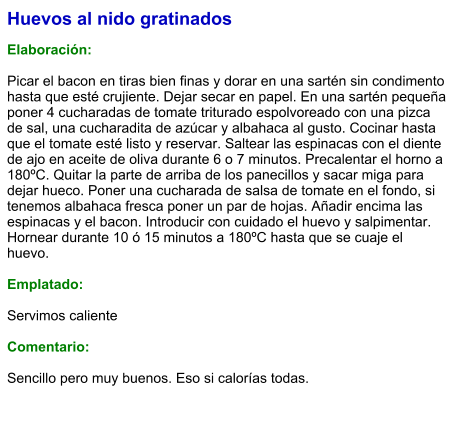 Huevos al nido gratinados  Elaboración:  Picar el bacon en tiras bien finas y dorar en una sartén sin condimento hasta que esté crujiente. Dejar secar en papel. En una sartén pequeña poner 4 cucharadas de tomate triturado espolvoreado con una pizca de sal, una cucharadita de azúcar y albahaca al gusto. Cocinar hasta que el tomate esté listo y reservar. Saltear las espinacas con el diente de ajo en aceite de oliva durante 6 o 7 minutos. Precalentar el horno a 180ºC. Quitar la parte de arriba de los panecillos y sacar miga para dejar hueco. Poner una cucharada de salsa de tomate en el fondo, si tenemos albahaca fresca poner un par de hojas. Añadir encima las espinacas y el bacon. Introducir con cuidado el huevo y salpimentar. Hornear durante 10 ó 15 minutos a 180ºC hasta que se cuaje el huevo.  Emplatado:  Servimos caliente  Comentario:  Sencillo pero muy buenos. Eso si calorías todas.
