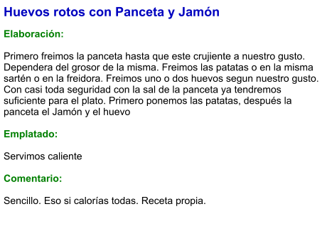 Huevos rotos con Panceta y Jamón  Elaboración:  Primero freimos la panceta hasta que este crujiente a nuestro gusto. Dependera del grosor de la misma. Freimos las patatas o en la misma sartén o en la freidora. Freimos uno o dos huevos segun nuestro gusto. Con casi toda seguridad con la sal de la panceta ya tendremos suficiente para el plato. Primero ponemos las patatas, después la panceta el Jamón y el huevo   Emplatado:  Servimos caliente  Comentario:  Sencillo. Eso si calorías todas. Receta propia.