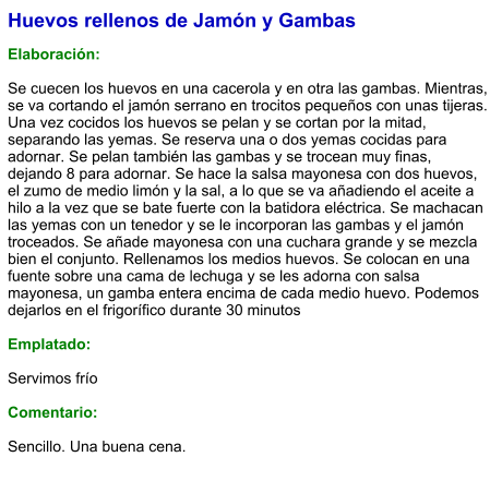 Huevos rellenos de Jamón y Gambas  Elaboración:  Se cuecen los huevos en una cacerola y en otra las gambas. Mientras, se va cortando el jamón serrano en trocitos pequeños con unas tijeras. Una vez cocidos los huevos se pelan y se cortan por la mitad, separando las yemas. Se reserva una o dos yemas cocidas para adornar. Se pelan también las gambas y se trocean muy finas, dejando 8 para adornar. Se hace la salsa mayonesa con dos huevos, el zumo de medio limón y la sal, a lo que se va añadiendo el aceite a hilo a la vez que se bate fuerte con la batidora eléctrica. Se machacan las yemas con un tenedor y se le incorporan las gambas y el jamón troceados. Se añade mayonesa con una cuchara grande y se mezcla bien el conjunto. Rellenamos los medios huevos. Se colocan en una fuente sobre una cama de lechuga y se les adorna con salsa mayonesa, un gamba entera encima de cada medio huevo. Podemos dejarlos en el frigorífico durante 30 minutos  Emplatado:  Servimos frío  Comentario:  Sencillo. Una buena cena.