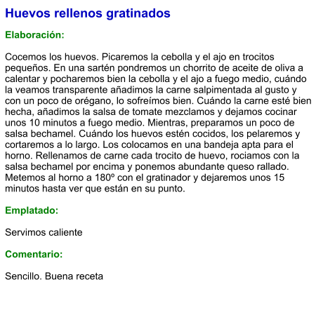Huevos rellenos gratinados  Elaboración:  Cocemos los huevos. Picaremos la cebolla y el ajo en trocitos pequeños. En una sartén pondremos un chorrito de aceite de oliva a calentar y pocharemos bien la cebolla y el ajo a fuego medio, cuándo la veamos transparente añadimos la carne salpimentada al gusto y con un poco de orégano, lo sofreímos bien. Cuándo la carne esté bien hecha, añadimos la salsa de tomate mezclamos y dejamos cocinar unos 10 minutos a fuego medio. Mientras, preparamos un poco de salsa bechamel. Cuándo los huevos estén cocidos, los pelaremos y cortaremos a lo largo. Los colocamos en una bandeja apta para el horno. Rellenamos de carne cada trocito de huevo, rociamos con la salsa bechamel por encima y ponemos abundante queso rallado. Metemos al horno a 180º con el gratinador y dejaremos unos 15 minutos hasta ver que están en su punto.  Emplatado:  Servimos caliente  Comentario:  Sencillo. Buena receta