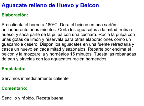 Aguacate relleno de Huevo y Beicon  Elaboración:  Precalienta el horno a 180ºC. Dora el beicon en una sartén antiadherente unos minutos. Corta los aguacates a la mitad, retira el hueso, y saca parte de la pulpa con una cuchara. Rocía la pulpa con unas gotas de limón y resérvala para otras elaboraciones como un guacamole casero. Dispón los aguacates en una fuente refractaria y casca un huevo en cada mitad y sazónalos. Reparte por encima el beicon y la mozzarella y hornéalos 15 minutos. Tuesta las rebanadas de pan y sírvelas con los aguacates recién horneados.  Emplatado:  Servimos inmediatamente caliente  Comentario:  Sencillo y rápido. Receta buena
