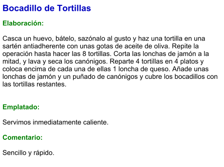 Bocadillo de Tortillas  Elaboración:  Casca un huevo, bátelo, sazónalo al gusto y haz una tortilla en una sartén antiadherente con unas gotas de aceite de oliva. Repite la operación hasta hacer las 8 tortillas. Corta las lonchas de jamón a la mitad, y lava y seca los canónigos. Reparte 4 tortillas en 4 platos y coloca encima de cada una de ellas 1 loncha de queso. Añade unas lonchas de jamón y un puñado de canónigos y cubre los bocadillos con las tortillas restantes.   Emplatado:  Servimos inmediatamente caliente.  Comentario:  Sencillo y rápido.