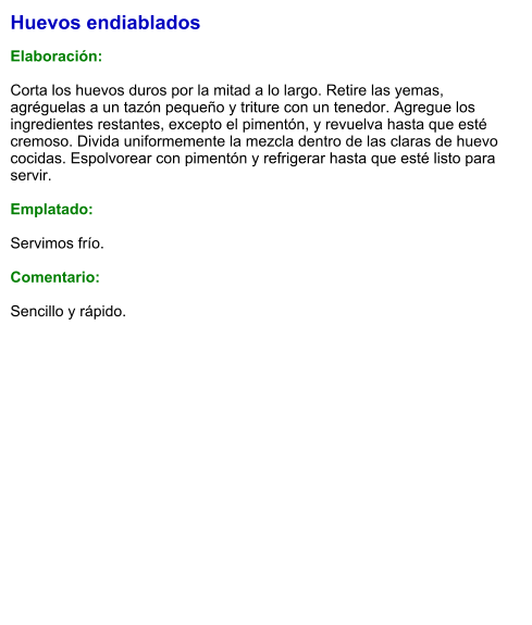 Huevos endiablados  Elaboración:  Corta los huevos duros por la mitad a lo largo. Retire las yemas, agréguelas a un tazón pequeño y triture con un tenedor. Agregue los ingredientes restantes, excepto el pimentón, y revuelva hasta que esté cremoso. Divida uniformemente la mezcla dentro de las claras de huevo cocidas. Espolvorear con pimentón y refrigerar hasta que esté listo para servir.  Emplatado:  Servimos frío.  Comentario:  Sencillo y rápido.