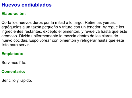 Huevos endiablados  Elaboración:  Corta los huevos duros por la mitad a lo largo. Retire las yemas, agréguelas a un tazón pequeño y triture con un tenedor. Agregue los ingredientes restantes, excepto el pimentón, y revuelva hasta que esté cremoso. Divida uniformemente la mezcla dentro de las claras de huevo cocidas. Espolvorear con pimentón y refrigerar hasta que esté listo para servir.  Emplatado:  Servimos frío.  Comentario:  Sencillo y rápido.