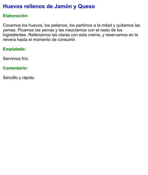 Huevos rellenos de Jamón y Queso  Elaboración:  Cocemos los huevos, los pelamos, los partimos a la mitad y quitamos las yemas. Picamos las yemas y las mezclamos con el resto de los ingredientes. Rellenamos las claras con esta crema, y reservamos en la nevera hasta el momento de consumir.  Emplatado:  Servimos frío.  Comentario:  Sencillo y rápido.