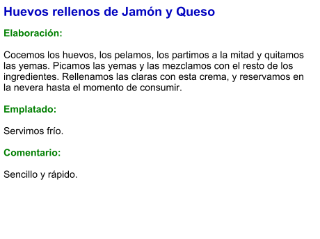 Huevos rellenos de Jamón y Queso  Elaboración:  Cocemos los huevos, los pelamos, los partimos a la mitad y quitamos las yemas. Picamos las yemas y las mezclamos con el resto de los ingredientes. Rellenamos las claras con esta crema, y reservamos en la nevera hasta el momento de consumir.  Emplatado:  Servimos frío.  Comentario:  Sencillo y rápido.