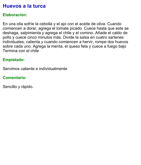 Huevos a la turca  Elaboración:  En una olla sofríe la cebolla y el ajo con el aceite de oliva. Cuando comiencen a dorar, agrega el tomate picado. Cuece hasta que este se deshaga, salpimienta y agrega el chile y el comino. Añade el caldo de pollo y cuece cinco minutos más. Divide la salsa en cuatro sartenes individuales, calienta y cuando comiencen a hervir, rompe dos huevos sobre cada uno. Agrega la menta, el queso feta y cuece a fuego bajo  Termina con el chile  Emplatado:  Servimos caliente e individualmente  Comentario:  Sencillo y rápido.