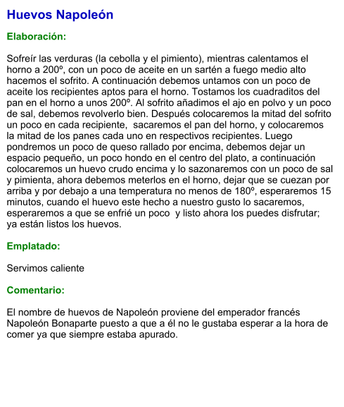 Huevos Napoleón  Elaboración:  Sofreír las verduras (la cebolla y el pimiento), mientras calentamos el horno a 200º, con un poco de aceite en un sartén a fuego medio alto hacemos el sofrito. A continuación debemos untamos con un poco de aceite los recipientes aptos para el horno. Tostamos los cuadraditos del pan en el horno a unos 200º. Al sofrito añadimos el ajo en polvo y un poco de sal, debemos revolverlo bien. Después colocaremos la mitad del sofrito un poco en cada recipiente,  sacaremos el pan del horno, y colocaremos la mitad de los panes cada uno en respectivos recipientes. Luego pondremos un poco de queso rallado por encima, debemos dejar un espacio pequeño, un poco hondo en el centro del plato, a continuación colocaremos un huevo crudo encima y lo sazonaremos con un poco de sal y pimienta, ahora debemos meterlos en el horno, dejar que se cuezan por arriba y por debajo a una temperatura no menos de 180º, esperaremos 15 minutos, cuando el huevo este hecho a nuestro gusto lo sacaremos, esperaremos a que se enfrié un poco  y listo ahora los puedes disfrutar;  ya están listos los huevos.  Emplatado:  Servimos caliente  Comentario:  El nombre de huevos de Napoleón proviene del emperador francés Napoleón Bonaparte puesto a que a él no le gustaba esperar a la hora de comer ya que siempre estaba apurado.