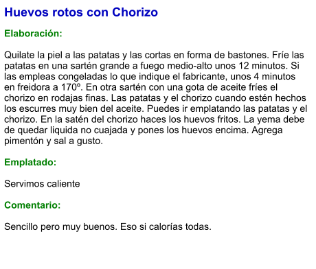 Huevos rotos con Chorizo  Elaboración:  Quilate la piel a las patatas y las cortas en forma de bastones. Fríe las patatas en una sartén grande a fuego medio-alto unos 12 minutos. Si las empleas congeladas lo que indique el fabricante, unos 4 minutos en freidora a 170º. En otra sartén con una gota de aceite fríes el chorizo en rodajas finas. Las patatas y el chorizo cuando estén hechos los escurres muy bien del aceite. Puedes ir emplatando las patatas y el chorizo. En la satén del chorizo haces los huevos fritos. La yema debe de quedar liquida no cuajada y pones los huevos encima. Agrega pimentón y sal a gusto.  Emplatado:  Servimos caliente  Comentario:  Sencillo pero muy buenos. Eso si calorías todas.