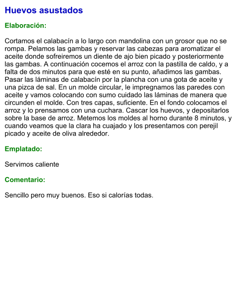 Huevos asustados  Elaboración:  Cortamos el calabacín a lo largo con mandolina con un grosor que no se rompa. Pelamos las gambas y reservar las cabezas para aromatizar el aceite donde sofreiremos un diente de ajo bien picado y posteriormente las gambas. A continuación cocemos el arroz con la pastilla de caldo, y a falta de dos minutos para que esté en su punto, añadimos las gambas. Pasar las láminas de calabacín por la plancha con una gota de aceite y una pizca de sal. En un molde circular, le impregnamos las paredes con aceite y vamos colocando con sumo cuidado las láminas de manera que circunden el molde. Con tres capas, suficiente. En el fondo colocamos el arroz y lo prensamos con una cuchara. Cascar los huevos, y depositarlos sobre la base de arroz. Metemos los moldes al horno durante 8 minutos, y cuando veamos que la clara ha cuajado y los presentamos con perejil picado y aceite de oliva alrededor.  Emplatado:  Servimos caliente  Comentario:  Sencillo pero muy buenos. Eso si calorías todas.