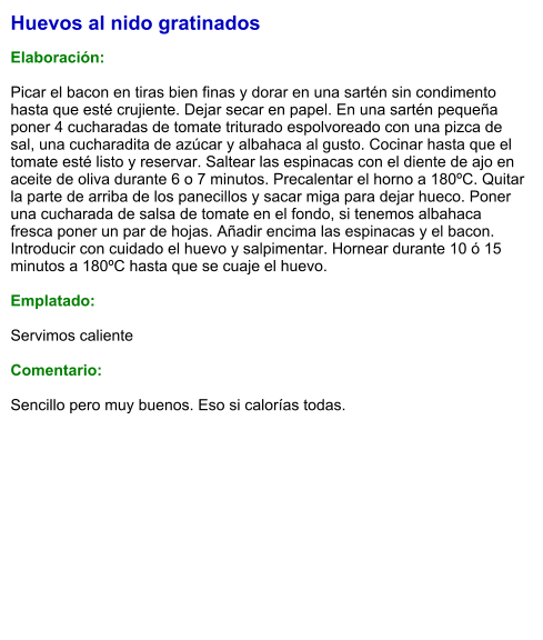 Huevos al nido gratinados  Elaboración:  Picar el bacon en tiras bien finas y dorar en una sartén sin condimento hasta que esté crujiente. Dejar secar en papel. En una sartén pequeña poner 4 cucharadas de tomate triturado espolvoreado con una pizca de sal, una cucharadita de azúcar y albahaca al gusto. Cocinar hasta que el tomate esté listo y reservar. Saltear las espinacas con el diente de ajo en aceite de oliva durante 6 o 7 minutos. Precalentar el horno a 180ºC. Quitar la parte de arriba de los panecillos y sacar miga para dejar hueco. Poner una cucharada de salsa de tomate en el fondo, si tenemos albahaca fresca poner un par de hojas. Añadir encima las espinacas y el bacon. Introducir con cuidado el huevo y salpimentar. Hornear durante 10 ó 15 minutos a 180ºC hasta que se cuaje el huevo.  Emplatado:  Servimos caliente  Comentario:  Sencillo pero muy buenos. Eso si calorías todas.