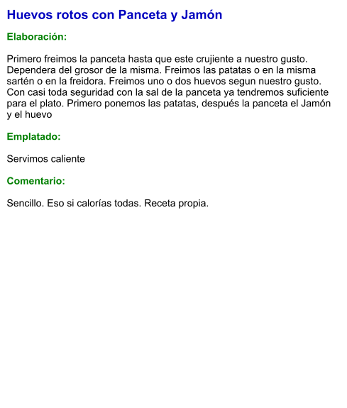 Huevos rotos con Panceta y Jamón  Elaboración:  Primero freimos la panceta hasta que este crujiente a nuestro gusto. Dependera del grosor de la misma. Freimos las patatas o en la misma sartén o en la freidora. Freimos uno o dos huevos segun nuestro gusto. Con casi toda seguridad con la sal de la panceta ya tendremos suficiente para el plato. Primero ponemos las patatas, después la panceta el Jamón y el huevo   Emplatado:  Servimos caliente  Comentario:  Sencillo. Eso si calorías todas. Receta propia.