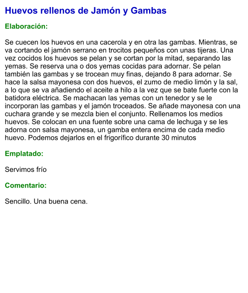 Huevos rellenos de Jamón y Gambas  Elaboración:  Se cuecen los huevos en una cacerola y en otra las gambas. Mientras, se va cortando el jamón serrano en trocitos pequeños con unas tijeras. Una vez cocidos los huevos se pelan y se cortan por la mitad, separando las yemas. Se reserva una o dos yemas cocidas para adornar. Se pelan también las gambas y se trocean muy finas, dejando 8 para adornar. Se hace la salsa mayonesa con dos huevos, el zumo de medio limón y la sal, a lo que se va añadiendo el aceite a hilo a la vez que se bate fuerte con la batidora eléctrica. Se machacan las yemas con un tenedor y se le incorporan las gambas y el jamón troceados. Se añade mayonesa con una cuchara grande y se mezcla bien el conjunto. Rellenamos los medios huevos. Se colocan en una fuente sobre una cama de lechuga y se les adorna con salsa mayonesa, un gamba entera encima de cada medio huevo. Podemos dejarlos en el frigorífico durante 30 minutos  Emplatado:  Servimos frío  Comentario:  Sencillo. Una buena cena.