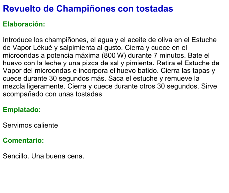 Revuelto de Champiñones con tostadas  Elaboración:  Introduce los champiñones, el agua y el aceite de oliva en el Estuche de Vapor Lékué y salpimienta al gusto. Cierra y cuece en el microondas a potencia máxima (800 W) durante 7 minutos. Bate el huevo con la leche y una pizca de sal y pimienta. Retira el Estuche de Vapor del microondas e incorpora el huevo batido. Cierra las tapas y cuece durante 30 segundos más. Saca el estuche y remueve la mezcla ligeramente. Cierra y cuece durante otros 30 segundos. Sirve acompañado con unas tostadas  Emplatado:  Servimos caliente  Comentario:  Sencillo. Una buena cena.