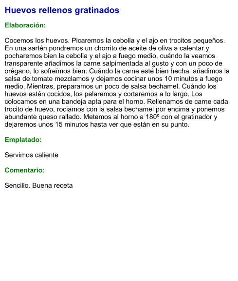 Huevos rellenos gratinados  Elaboración:  Cocemos los huevos. Picaremos la cebolla y el ajo en trocitos pequeños. En una sartén pondremos un chorrito de aceite de oliva a calentar y pocharemos bien la cebolla y el ajo a fuego medio, cuándo la veamos transparente añadimos la carne salpimentada al gusto y con un poco de orégano, lo sofreímos bien. Cuándo la carne esté bien hecha, añadimos la salsa de tomate mezclamos y dejamos cocinar unos 10 minutos a fuego medio. Mientras, preparamos un poco de salsa bechamel. Cuándo los huevos estén cocidos, los pelaremos y cortaremos a lo largo. Los colocamos en una bandeja apta para el horno. Rellenamos de carne cada trocito de huevo, rociamos con la salsa bechamel por encima y ponemos abundante queso rallado. Metemos al horno a 180º con el gratinador y dejaremos unos 15 minutos hasta ver que están en su punto.  Emplatado:  Servimos caliente  Comentario:  Sencillo. Buena receta