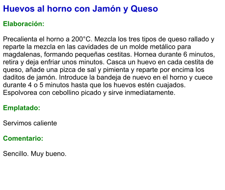 Huevos al horno con Jamón y Queso  Elaboración:  Precalienta el horno a 200°C. Mezcla los tres tipos de queso rallado y reparte la mezcla en las cavidades de un molde metálico para magdalenas, formando pequeñas cestitas. Hornea durante 6 minutos, retira y deja enfriar unos minutos. Casca un huevo en cada cestita de queso, añade una pizca de sal y pimienta y reparte por encima los daditos de jamón. Introduce la bandeja de nuevo en el horno y cuece durante 4 o 5 minutos hasta que los huevos estén cuajados. Espolvorea con cebollino picado y sirve inmediatamente.  Emplatado:  Servimos caliente  Comentario:  Sencillo. Muy bueno.