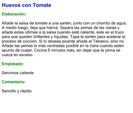 Huevos con Tomate  Elaboración:  Añade la salsa de tomate a una sartén, junto con un chorrito de agua. A medio fuego, deja que hierva. Separa las yemas de las claras y añade estas últimas a la salsa cuando esté caliente, este es el truco para que queden brillantes y líquidas. Tapa la sartén para acelerar el proceso de cocción. Si lo deseas picante añade el Tabasco, sino no. Añade las yemas lo más centradas posible en la clara cuando esten apunto de cuajar. Cocina 5 minutos más, sin dejar que la yema se cueza en exceso.  Emplatado:  Servimos caliente  Comentario:  Sencillo y rápido.