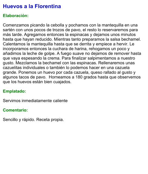 Huevos a la Florentina  Elaboración:  Comenzamos picando la cebolla y pochamos con la mantequilla en una sartén con unos pocos de trozos de pavo, el resto lo reservaremos para más tarde. Agregamos entonces la espinacas y dejamos unos minutos hasta que hayan reducido. Mientras tanto preparamos la salsa bechamel. Calentamos la mantequilla hasta que se derrita y empiece a hervir. Le incorporamos entonces la cuchara de harina, rehogamos un poco y añadimos la leche de golpe. A fuego suave no dejamos de remover hasta que vaya espesando la crema. Para finalizar salpimentamos a nuestro gusto. Mezclamos la bechamel con las espinacas. Rellenaremos unas cazuelitas individuales o también lo podemos hacer en una cazuela grande. Ponemos un huevo por cada cazuela, queso rallado al gusto y algunos tacos de pavo.  Horneamos a 180 grados hasta que observemos que los huevos están bien cuajados.   Emplatado:  Servimos inmediatamente caliente  Comentario:  Sencillo y rápido. Receta propia.