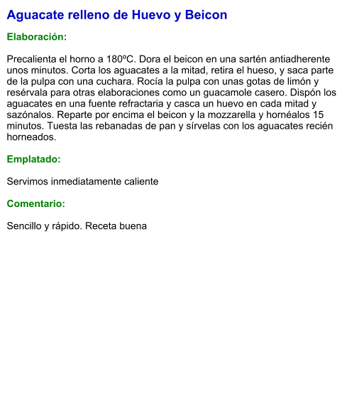 Aguacate relleno de Huevo y Beicon  Elaboración:  Precalienta el horno a 180ºC. Dora el beicon en una sartén antiadherente unos minutos. Corta los aguacates a la mitad, retira el hueso, y saca parte de la pulpa con una cuchara. Rocía la pulpa con unas gotas de limón y resérvala para otras elaboraciones como un guacamole casero. Dispón los aguacates en una fuente refractaria y casca un huevo en cada mitad y sazónalos. Reparte por encima el beicon y la mozzarella y hornéalos 15 minutos. Tuesta las rebanadas de pan y sírvelas con los aguacates recién horneados.  Emplatado:  Servimos inmediatamente caliente  Comentario:  Sencillo y rápido. Receta buena