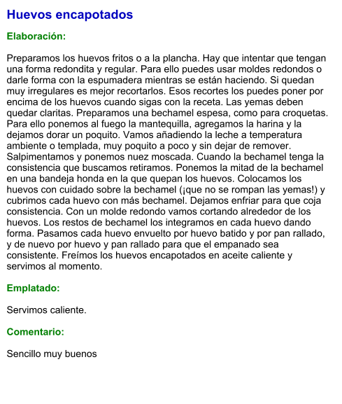 Huevos encapotados  Elaboración:  Preparamos los huevos fritos o a la plancha. Hay que intentar que tengan una forma redondita y regular. Para ello puedes usar moldes redondos o darle forma con la espumadera mientras se están haciendo. Si quedan muy irregulares es mejor recortarlos. Esos recortes los puedes poner por encima de los huevos cuando sigas con la receta. Las yemas deben quedar claritas. Preparamos una bechamel espesa, como para croquetas. Para ello ponemos al fuego la mantequilla, agregamos la harina y la dejamos dorar un poquito. Vamos añadiendo la leche a temperatura ambiente o templada, muy poquito a poco y sin dejar de remover. Salpimentamos y ponemos nuez moscada. Cuando la bechamel tenga la consistencia que buscamos retiramos. Ponemos la mitad de la bechamel en una bandeja honda en la que quepan los huevos. Colocamos los huevos con cuidado sobre la bechamel (¡que no se rompan las yemas!) y cubrimos cada huevo con más bechamel. Dejamos enfriar para que coja consistencia. Con un molde redondo vamos cortando alrededor de los huevos. Los restos de bechamel los integramos en cada huevo dando forma. Pasamos cada huevo envuelto por huevo batido y por pan rallado, y de nuevo por huevo y pan rallado para que el empanado sea consistente. Freímos los huevos encapotados en aceite caliente y servimos al momento.  Emplatado:  Servimos caliente.  Comentario:  Sencillo muy buenos