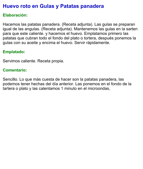 Huevo roto en Gulas y Patatas panadera  Elaboración:  Hacemos las patatas panadera. (Receta adjunta). Las gulas se preparan igual de las angulas. (Receta adjunta). Mantenemos las gulas en la sarten para que este caliente. y hacemos el huevo. Emplatamos primero las patatas que cubran todo el fondo del plato o tortera, después ponemos la gulas con su aceite y encima el huevo. Servir rápidamente.  Emplatado:  Servimos caliente. Receta propia.  Comentario:  Sencillo. Lo que más cuesta de hacer son la patatas panadera, las podemos tener hechas del día anterior. Las ponemos en el fondo de la tartera o plato y las calentamos 1 minuto en el microondas,