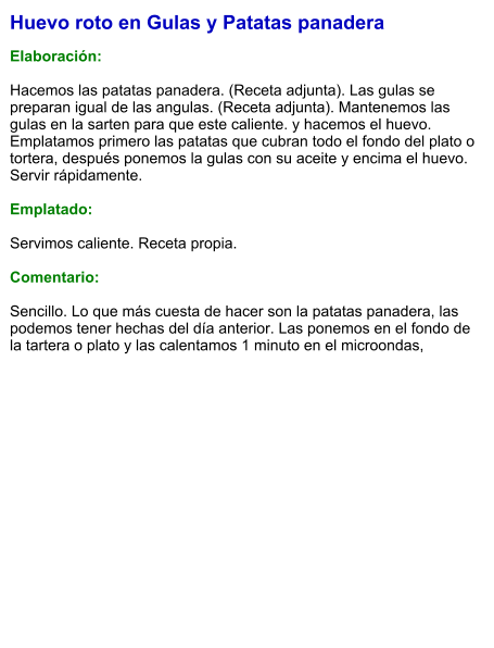 Huevo roto en Gulas y Patatas panadera  Elaboración:  Hacemos las patatas panadera. (Receta adjunta). Las gulas se preparan igual de las angulas. (Receta adjunta). Mantenemos las gulas en la sarten para que este caliente. y hacemos el huevo. Emplatamos primero las patatas que cubran todo el fondo del plato o tortera, después ponemos la gulas con su aceite y encima el huevo. Servir rápidamente.  Emplatado:  Servimos caliente. Receta propia.  Comentario:  Sencillo. Lo que más cuesta de hacer son la patatas panadera, las podemos tener hechas del día anterior. Las ponemos en el fondo de la tartera o plato y las calentamos 1 minuto en el microondas,