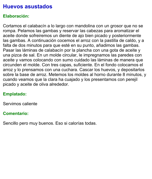 Huevos asustados  Elaboración:  Cortamos el calabacín a lo largo con mandolina con un grosor que no se rompa. Pelamos las gambas y reservar las cabezas para aromatizar el aceite donde sofreiremos un diente de ajo bien picado y posteriormente las gambas. A continuación cocemos el arroz con la pastilla de caldo, y a falta de dos minutos para que esté en su punto, añadimos las gambas. Pasar las láminas de calabacín por la plancha con una gota de aceite y una pizca de sal. En un molde circular, le impregnamos las paredes con aceite y vamos colocando con sumo cuidado las láminas de manera que circunden el molde. Con tres capas, suficiente. En el fondo colocamos el arroz y lo prensamos con una cuchara. Cascar los huevos, y depositarlos sobre la base de arroz. Metemos los moldes al horno durante 8 minutos, y cuando veamos que la clara ha cuajado y los presentamos con perejil picado y aceite de oliva alrededor.  Emplatado:  Servimos caliente  Comentario:  Sencillo pero muy buenos. Eso si calorías todas.