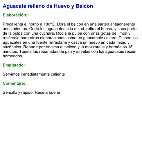 Aguacate relleno de Huevo y Beicon  Elaboración:  Precalienta el horno a 180ºC. Dora el beicon en una sartén antiadherente unos minutos. Corta los aguacates a la mitad, retira el hueso, y saca parte de la pulpa con una cuchara. Rocía la pulpa con unas gotas de limón y resérvala para otras elaboraciones como un guacamole casero. Dispón los aguacates en una fuente refractaria y casca un huevo en cada mitad y sazónalos. Reparte por encima el beicon y la mozzarella y hornéalos 15 minutos. Tuesta las rebanadas de pan y sírvelas con los aguacates recién horneados.  Emplatado:  Servimos inmediatamente caliente  Comentario:  Sencillo y rápido. Receta buena