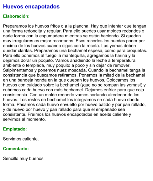 Huevos encapotados  Elaboración:  Preparamos los huevos fritos o a la plancha. Hay que intentar que tengan una forma redondita y regular. Para ello puedes usar moldes redondos o darle forma con la espumadera mientras se están haciendo. Si quedan muy irregulares es mejor recortarlos. Esos recortes los puedes poner por encima de los huevos cuando sigas con la receta. Las yemas deben quedar claritas. Preparamos una bechamel espesa, como para croquetas. Para ello ponemos al fuego la mantequilla, agregamos la harina y la dejamos dorar un poquito. Vamos añadiendo la leche a temperatura ambiente o templada, muy poquito a poco y sin dejar de remover. Salpimentamos y ponemos nuez moscada. Cuando la bechamel tenga la consistencia que buscamos retiramos. Ponemos la mitad de la bechamel en una bandeja honda en la que quepan los huevos. Colocamos los huevos con cuidado sobre la bechamel (¡que no se rompan las yemas!) y cubrimos cada huevo con más bechamel. Dejamos enfriar para que coja consistencia. Con un molde redondo vamos cortando alrededor de los huevos. Los restos de bechamel los integramos en cada huevo dando forma. Pasamos cada huevo envuelto por huevo batido y por pan rallado, y de nuevo por huevo y pan rallado para que el empanado sea consistente. Freímos los huevos encapotados en aceite caliente y servimos al momento.  Emplatado:  Servimos caliente.  Comentario:  Sencillo muy buenos