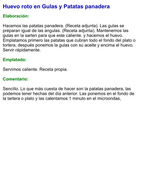 Huevo roto en Gulas y Patatas panadera  Elaboración:  Hacemos las patatas panadera. (Receta adjunta). Las gulas se preparan igual de las angulas. (Receta adjunta). Mantenemos las gulas en la sarten para que este caliente. y hacemos el huevo. Emplatamos primero las patatas que cubran todo el fondo del plato o tortera, después ponemos la gulas con su aceite y encima el huevo. Servir rápidamente.  Emplatado:  Servimos caliente. Receta propia.  Comentario:  Sencillo. Lo que más cuesta de hacer son la patatas panadera, las podemos tener hechas del día anterior. Las ponemos en el fondo de la tartera o plato y las calentamos 1 minuto en el microondas,