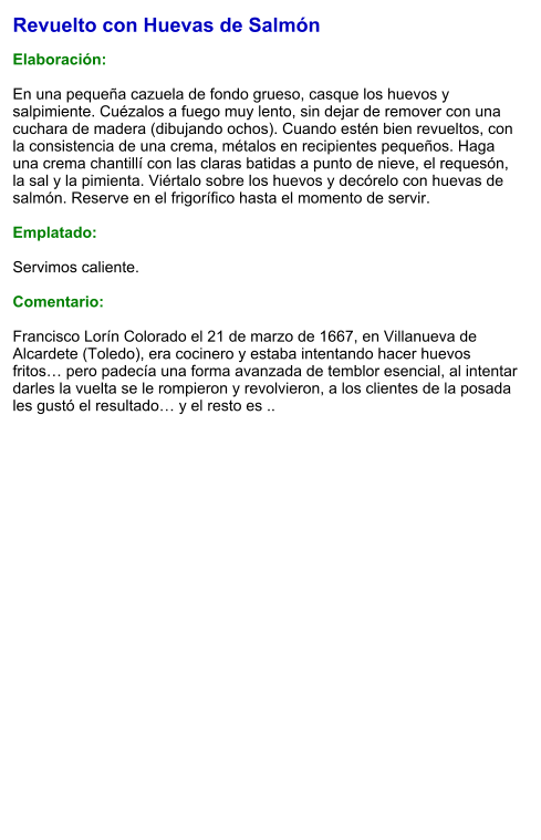 Revuelto con Huevas de Salmón  Elaboración:  En una pequeña cazuela de fondo grueso, casque los huevos y salpimiente. Cuézalos a fuego muy lento, sin dejar de remover con una cuchara de madera (dibujando ochos). Cuando estén bien revueltos, con la consistencia de una crema, métalos en recipientes pequeños. Haga una crema chantillí con las claras batidas a punto de nieve, el requesón, la sal y la pimienta. Viértalo sobre los huevos y decórelo con huevas de salmón. Reserve en el frigorífico hasta el momento de servir.  Emplatado:  Servimos caliente.  Comentario:  Francisco Lorín Colorado el 21 de marzo de 1667, en Villanueva de Alcardete (Toledo), era cocinero y estaba intentando hacer huevos fritos… pero padecía una forma avanzada de temblor esencial, al intentar darles la vuelta se le rompieron y revolvieron, a los clientes de la posada les gustó el resultado… y el resto es ..