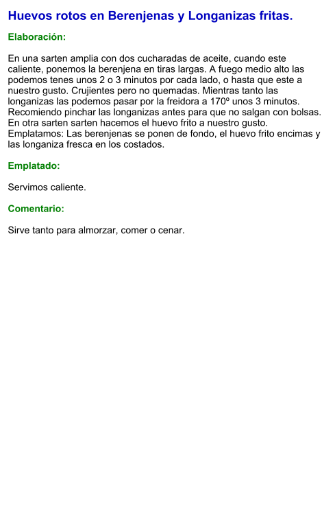 Huevos rotos en Berenjenas y Longanizas fritas.  Elaboración:  En una sarten amplia con dos cucharadas de aceite, cuando este caliente, ponemos la berenjena en tiras largas. A fuego medio alto las podemos tenes unos 2 o 3 minutos por cada lado, o hasta que este a nuestro gusto. Crujientes pero no quemadas. Mientras tanto las longanizas las podemos pasar por la freidora a 170º unos 3 minutos. Recomiendo pinchar las longanizas antes para que no salgan con bolsas.  En otra sarten sarten hacemos el huevo frito a nuestro gusto. Emplatamos: Las berenjenas se ponen de fondo, el huevo frito encimas y las longaniza fresca en los costados.  Emplatado:  Servimos caliente.  Comentario:  Sirve tanto para almorzar, comer o cenar.