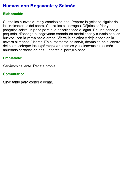 Huevos con Bogavante y Salmón  Elaboración:  Cueza los huevos duros y córtelos en dos. Prepare la gelatina siguiendo las indicaciones del sobre. Cueza los espárragos. Déjelos enfriar y póngalos sobre un paño para que absorba toda el agua. En una bandeja pequeña, dísponga el bogavante cortado en medallones y cúbralo con los huevos, con la yema hacia arriba. Vierta la gelatina y déjelo todo en la nevera al menos 2 horas. En el momento de servir, desmolde en el centro del plato, coloque los espárragos en abanico y las lonchas de salmón ahumado cortadas en dos. Esparza el perejil picado   Emplatado:  Servimos caliente. Receta propia  Comentario:  Sirve tanto para comer o cenar.