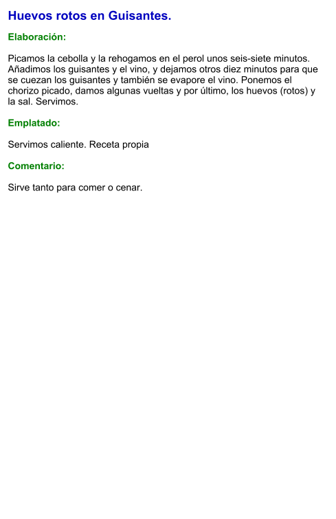 Huevos rotos en Guisantes.  Elaboración:  Picamos la cebolla y la rehogamos en el perol unos seis-siete minutos. Añadimos los guisantes y el vino, y dejamos otros diez minutos para que se cuezan los guisantes y también se evapore el vino. Ponemos el chorizo picado, damos algunas vueltas y por último, los huevos (rotos) y la sal. Servimos.  Emplatado:  Servimos caliente. Receta propia  Comentario:  Sirve tanto para comer o cenar.