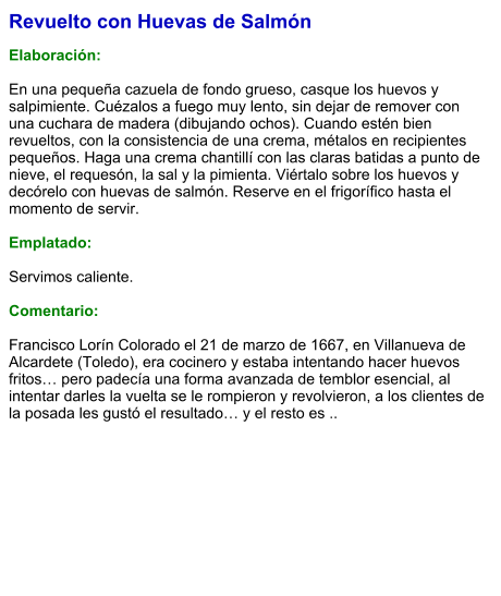 Revuelto con Huevas de Salmón  Elaboración:  En una pequeña cazuela de fondo grueso, casque los huevos y salpimiente. Cuézalos a fuego muy lento, sin dejar de remover con una cuchara de madera (dibujando ochos). Cuando estén bien revueltos, con la consistencia de una crema, métalos en recipientes pequeños. Haga una crema chantillí con las claras batidas a punto de nieve, el requesón, la sal y la pimienta. Viértalo sobre los huevos y decórelo con huevas de salmón. Reserve en el frigorífico hasta el momento de servir.  Emplatado:  Servimos caliente.  Comentario:  Francisco Lorín Colorado el 21 de marzo de 1667, en Villanueva de Alcardete (Toledo), era cocinero y estaba intentando hacer huevos fritos… pero padecía una forma avanzada de temblor esencial, al intentar darles la vuelta se le rompieron y revolvieron, a los clientes de la posada les gustó el resultado… y el resto es ..