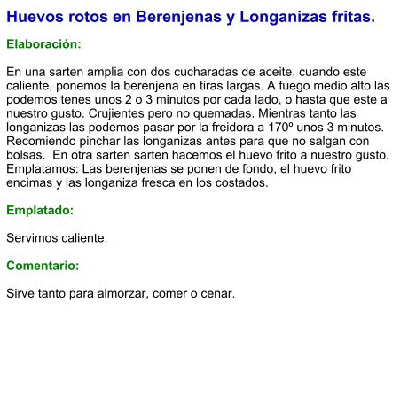 Huevos rotos en Berenjenas y Longanizas fritas.  Elaboración:  En una sarten amplia con dos cucharadas de aceite, cuando este caliente, ponemos la berenjena en tiras largas. A fuego medio alto las podemos tenes unos 2 o 3 minutos por cada lado, o hasta que este a nuestro gusto. Crujientes pero no quemadas. Mientras tanto las longanizas las podemos pasar por la freidora a 170º unos 3 minutos. Recomiendo pinchar las longanizas antes para que no salgan con bolsas.  En otra sarten sarten hacemos el huevo frito a nuestro gusto. Emplatamos: Las berenjenas se ponen de fondo, el huevo frito encimas y las longaniza fresca en los costados.  Emplatado:  Servimos caliente.  Comentario:  Sirve tanto para almorzar, comer o cenar.