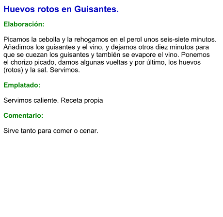 Huevos rotos en Guisantes.  Elaboración:  Picamos la cebolla y la rehogamos en el perol unos seis-siete minutos. Añadimos los guisantes y el vino, y dejamos otros diez minutos para que se cuezan los guisantes y también se evapore el vino. Ponemos el chorizo picado, damos algunas vueltas y por último, los huevos (rotos) y la sal. Servimos.  Emplatado:  Servimos caliente. Receta propia  Comentario:  Sirve tanto para comer o cenar.