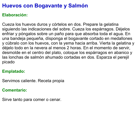 Huevos con Bogavante y Salmón  Elaboración:  Cueza los huevos duros y córtelos en dos. Prepare la gelatina siguiendo las indicaciones del sobre. Cueza los espárragos. Déjelos enfriar y póngalos sobre un paño para que absorba toda el agua. En una bandeja pequeña, dísponga el bogavante cortado en medallones y cúbralo con los huevos, con la yema hacia arriba. Vierta la gelatina y déjelo todo en la nevera al menos 2 horas. En el momento de servir, desmolde en el centro del plato, coloque los espárragos en abanico y las lonchas de salmón ahumado cortadas en dos. Esparza el perejil picado   Emplatado:  Servimos caliente. Receta propia  Comentario:  Sirve tanto para comer o cenar.