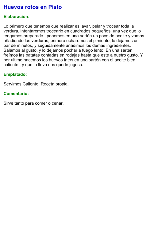 Huevos rotos en Pisto  Elaboración:  Lo primero que tenemos que realizar es lavar, pelar y trocear toda la verdura, intentaremos trocearlo en cuadrados pequeños. una vez que lo tengamos preparado , ponemos en una sartén un poco de aceite y vamos añadiendo las verduras, primero echaremos el pimiento, lo dejamos un par de minutos, y seguidamente añadimos los demás ingredientes. Salamos al gusto, y lo dejamos pochar a fuego lento. En una sarten freímos las patatas contadas en rodajas hasta que este a nuetro gusto. Y por ultimo hacemos los huevos fritos en una sartén con el aceite bien caliente , y que la lleva nos quede jugosa.   Emplatado:  Servimos Caliente. Receta propia.   Comentario:  Sirve tanto para comer o cenar.