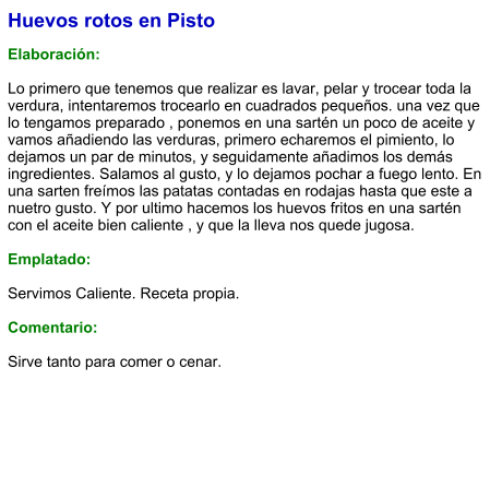 Huevos rotos en Pisto  Elaboración:  Lo primero que tenemos que realizar es lavar, pelar y trocear toda la verdura, intentaremos trocearlo en cuadrados pequeños. una vez que lo tengamos preparado , ponemos en una sartén un poco de aceite y vamos añadiendo las verduras, primero echaremos el pimiento, lo dejamos un par de minutos, y seguidamente añadimos los demás ingredientes. Salamos al gusto, y lo dejamos pochar a fuego lento. En una sarten freímos las patatas contadas en rodajas hasta que este a nuetro gusto. Y por ultimo hacemos los huevos fritos en una sartén con el aceite bien caliente , y que la lleva nos quede jugosa.   Emplatado:  Servimos Caliente. Receta propia.   Comentario:  Sirve tanto para comer o cenar.