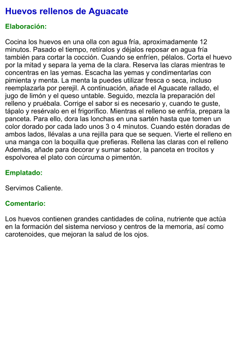 Huevos rellenos de Aguacate  Elaboración:  Cocina los huevos en una olla con agua fría, aproximadamente 12 minutos. Pasado el tiempo, retíralos y déjalos reposar en agua fría también para cortar la cocción. Cuando se enfríen, pélalos. Corta el huevo por la mitad y separa la yema de la clara. Reserva las claras mientras te concentras en las yemas. Escacha las yemas y condimentarlas con pimienta y menta. La menta la puedes utilizar fresca o seca, incluso reemplazarla por perejil. A continuación, añade el Aguacate rallado, el jugo de limón y el queso untable. Seguido, mezcla la preparación del relleno y pruébala. Corrige el sabor si es necesario y, cuando te guste, tápalo y resérvalo en el frigorífico. Mientras el relleno se enfría, prepara la panceta. Para ello, dora las lonchas en una sartén hasta que tomen un color dorado por cada lado unos 3 o 4 minutos. Cuando estén doradas de ambos lados, llévalas a una rejilla para que se sequen. Vierte el relleno en una manga con la boquilla que prefieras. Rellena las claras con el relleno Además, añade para decorar y sumar sabor, la panceta en trocitos y espolvorea el plato con cúrcuma o pimentón.   Emplatado:  Servimos Caliente.   Comentario:  Los huevos contienen grandes cantidades de colina, nutriente que actúa en la formación del sistema nervioso y centros de la memoria, así como carotenoides, que mejoran la salud de los ojos.