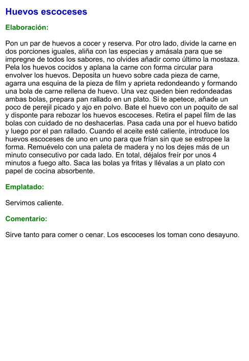 Huevos escoceses  Elaboración:  Pon un par de huevos a cocer y reserva. Por otro lado, divide la carne en dos porciones iguales, aliña con las especias y amásala para que se impregne de todos los sabores, no olvides añadir como último la mostaza. Pela los huevos cocidos y aplana la carne con forma circular para envolver los huevos. Deposita un huevo sobre cada pieza de carne, agarra una esquina de la pieza de film y aprieta redondeando y formando una bola de carne rellena de huevo. Una vez queden bien redondeadas ambas bolas, prepara pan rallado en un plato. Si te apetece, añade un poco de perejil picado y ajo en polvo. Bate el huevo con un poquito de sal y disponte para rebozar los huevos escoceses. Retira el papel film de las bolas con cuidado de no deshacerlas. Pasa cada una por el huevo batido y luego por el pan rallado. Cuando el aceite esté caliente, introduce los huevos escoceses de uno en uno para que frían sin que se estropee la forma. Remuévelo con una paleta de madera y no los dejes más de un minuto consecutivo por cada lado. En total, déjalos freír por unos 4 minutos a fuego alto. Saca las bolas ya fritas y llévalas a un plato con papel de cocina absorbente.   Emplatado:  Servimos caliente.   Comentario:  Sirve tanto para comer o cenar. Los escoceses los toman cono desayuno.