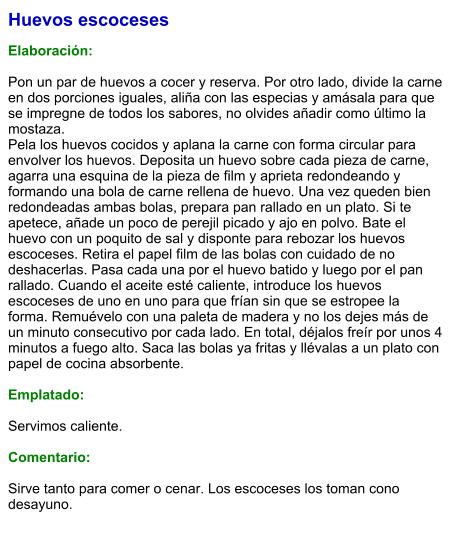 Huevos escoceses  Elaboración:  Pon un par de huevos a cocer y reserva. Por otro lado, divide la carne en dos porciones iguales, aliña con las especias y amásala para que se impregne de todos los sabores, no olvides añadir como último la mostaza. Pela los huevos cocidos y aplana la carne con forma circular para envolver los huevos. Deposita un huevo sobre cada pieza de carne, agarra una esquina de la pieza de film y aprieta redondeando y formando una bola de carne rellena de huevo. Una vez queden bien redondeadas ambas bolas, prepara pan rallado en un plato. Si te apetece, añade un poco de perejil picado y ajo en polvo. Bate el huevo con un poquito de sal y disponte para rebozar los huevos escoceses. Retira el papel film de las bolas con cuidado de no deshacerlas. Pasa cada una por el huevo batido y luego por el pan rallado. Cuando el aceite esté caliente, introduce los huevos escoceses de uno en uno para que frían sin que se estropee la forma. Remuévelo con una paleta de madera y no los dejes más de un minuto consecutivo por cada lado. En total, déjalos freír por unos 4 minutos a fuego alto. Saca las bolas ya fritas y llévalas a un plato con papel de cocina absorbente.   Emplatado:  Servimos caliente.   Comentario:  Sirve tanto para comer o cenar. Los escoceses los toman cono desayuno.