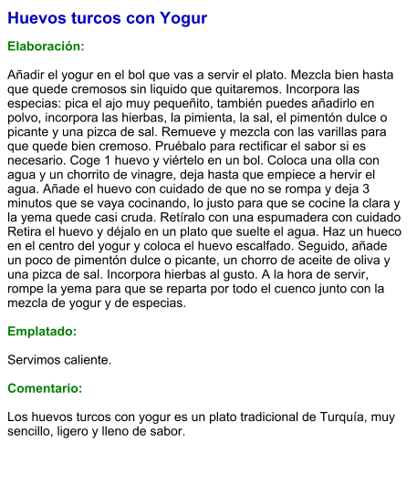 Huevos turcos con Yogur  Elaboración:  Añadir el yogur en el bol que vas a servir el plato. Mezcla bien hasta que quede cremosos sin liquido que quitaremos. Incorpora las especias: pica el ajo muy pequeñito, también puedes añadirlo en polvo, incorpora las hierbas, la pimienta, la sal, el pimentón dulce o picante y una pizca de sal. Remueve y mezcla con las varillas para que quede bien cremoso. Pruébalo para rectificar el sabor si es necesario. Coge 1 huevo y viértelo en un bol. Coloca una olla con agua y un chorrito de vinagre, deja hasta que empiece a hervir el agua. Añade el huevo con cuidado de que no se rompa y deja 3 minutos que se vaya cocinando, lo justo para que se cocine la clara y la yema quede casi cruda. Retíralo con una espumadera con cuidado Retira el huevo y déjalo en un plato que suelte el agua. Haz un hueco en el centro del yogur y coloca el huevo escalfado. Seguido, añade un poco de pimentón dulce o picante, un chorro de aceite de oliva y una pizca de sal. Incorpora hierbas al gusto. A la hora de servir, rompe la yema para que se reparta por todo el cuenco junto con la mezcla de yogur y de especias.  Emplatado:  Servimos caliente.   Comentario:  Los huevos turcos con yogur es un plato tradicional de Turquía, muy sencillo, ligero y lleno de sabor.