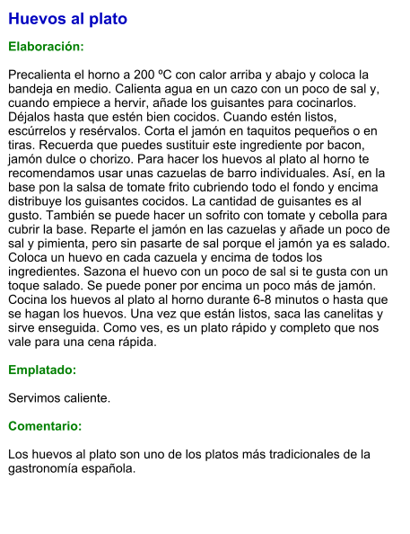 Huevos al plato  Elaboración:  Precalienta el horno a 200 ºC con calor arriba y abajo y coloca la bandeja en medio. Calienta agua en un cazo con un poco de sal y, cuando empiece a hervir, añade los guisantes para cocinarlos. Déjalos hasta que estén bien cocidos. Cuando estén listos, escúrrelos y resérvalos. Corta el jamón en taquitos pequeños o en tiras. Recuerda que puedes sustituir este ingrediente por bacon, jamón dulce o chorizo. Para hacer los huevos al plato al horno te recomendamos usar unas cazuelas de barro individuales. Así, en la base pon la salsa de tomate frito cubriendo todo el fondo y encima distribuye los guisantes cocidos. La cantidad de guisantes es al gusto. También se puede hacer un sofrito con tomate y cebolla para cubrir la base. Reparte el jamón en las cazuelas y añade un poco de sal y pimienta, pero sin pasarte de sal porque el jamón ya es salado. Coloca un huevo en cada cazuela y encima de todos los ingredientes. Sazona el huevo con un poco de sal si te gusta con un toque salado. Se puede poner por encima un poco más de jamón. Cocina los huevos al plato al horno durante 6-8 minutos o hasta que se hagan los huevos. Una vez que están listos, saca las canelitas y sirve enseguida. Como ves, es un plato rápido y completo que nos vale para una cena rápida.  Emplatado:  Servimos caliente.   Comentario:  Los huevos al plato son uno de los platos más tradicionales de la gastronomía española.