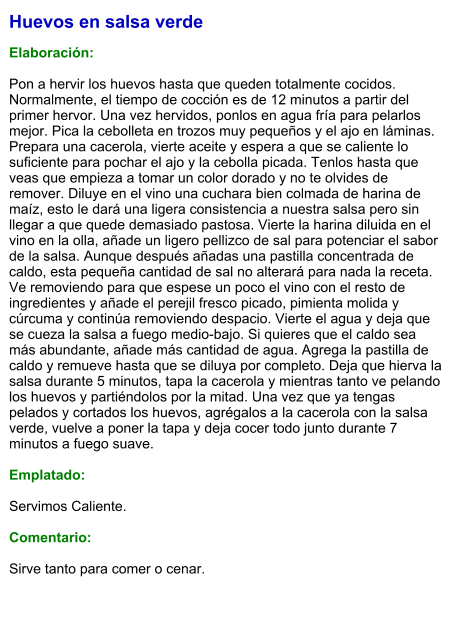 Huevos en salsa verde  Elaboración:  Pon a hervir los huevos hasta que queden totalmente cocidos. Normalmente, el tiempo de cocción es de 12 minutos a partir del primer hervor. Una vez hervidos, ponlos en agua fría para pelarlos mejor. Pica la cebolleta en trozos muy pequeños y el ajo en láminas. Prepara una cacerola, vierte aceite y espera a que se caliente lo suficiente para pochar el ajo y la cebolla picada. Tenlos hasta que veas que empieza a tomar un color dorado y no te olvides de remover. Diluye en el vino una cuchara bien colmada de harina de maíz, esto le dará una ligera consistencia a nuestra salsa pero sin llegar a que quede demasiado pastosa. Vierte la harina diluida en el vino en la olla, añade un ligero pellizco de sal para potenciar el sabor de la salsa. Aunque después añadas una pastilla concentrada de caldo, esta pequeña cantidad de sal no alterará para nada la receta. Ve removiendo para que espese un poco el vino con el resto de ingredientes y añade el perejil fresco picado, pimienta molida y cúrcuma y continúa removiendo despacio. Vierte el agua y deja que se cueza la salsa a fuego medio-bajo. Si quieres que el caldo sea más abundante, añade más cantidad de agua. Agrega la pastilla de caldo y remueve hasta que se diluya por completo. Deja que hierva la salsa durante 5 minutos, tapa la cacerola y mientras tanto ve pelando los huevos y partiéndolos por la mitad. Una vez que ya tengas pelados y cortados los huevos, agrégalos a la cacerola con la salsa verde, vuelve a poner la tapa y deja cocer todo junto durante 7 minutos a fuego suave.   Emplatado:  Servimos Caliente.   Comentario:  Sirve tanto para comer o cenar.